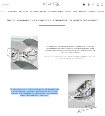 On its website, it says: "Our Signature Simulants do not share the same chemical properties as mined or synthetic diamonds, rather they are responsibly grown using the latest technology, under extreme heat from the mineral base zirconium oxide, to form the highest grade AAAAA cubic zirconia."