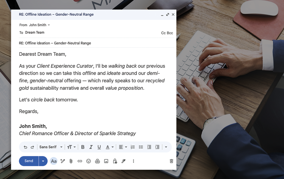 Are you sick and tired of jargon and weasel words? The jewellery industry survives on clear and definitive communication, it’s time to stop all the nonsense, clichés and buzzwords. The above email could've been as simple as: "Let's talk tomorrow about our unisex fashion jewellery."